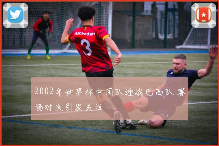 2002年世界杯中国队迎战巴西队 赛场对决引发关注