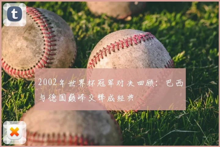 2002年世界杯冠军对决回顾：巴西与德国巅峰交锋成经典